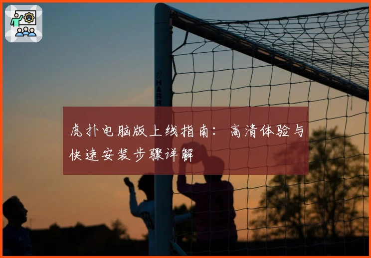 虎扑电脑版上线指南：高清体验与快速安装步骤详解