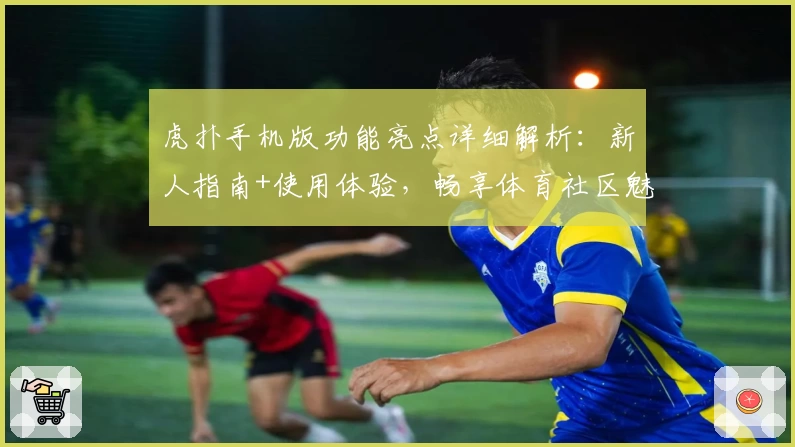 虎扑手机版功能亮点详细解析：新人指南+使用体验，畅享体育社区魅力