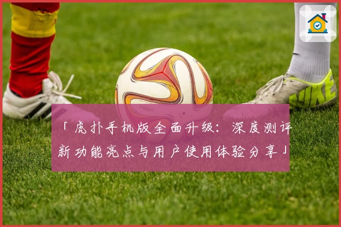 「虎扑手机版全面升级：深度测评新功能亮点与用户使用体验分享」