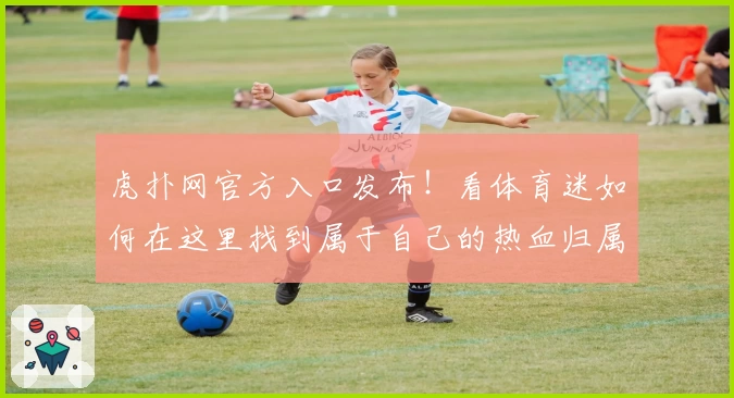 虎扑网官方入口发布！看体育迷如何在这里找到属于自己的热血归属