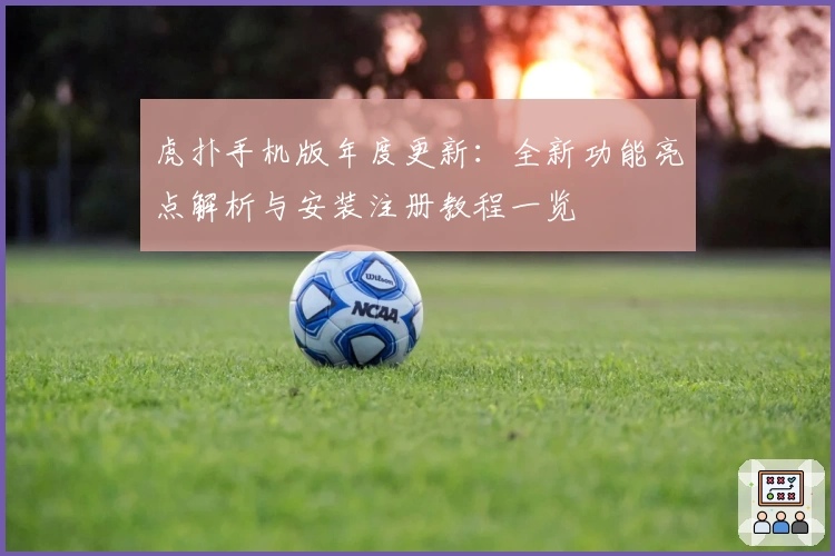 虎扑手机版年度更新：全新功能亮点解析与安装注册教程一览