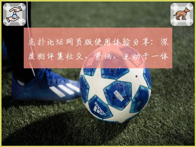 虎扑论坛网页版使用体验分享：深度测评集社交、资讯、互动于一体的综合社区