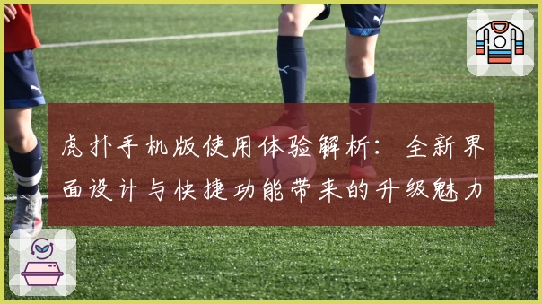 虎扑手机版使用体验解析：全新界面设计与快捷功能带来的升级魅力