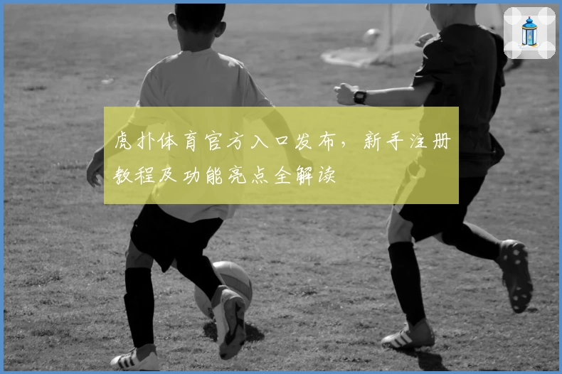 虎扑体育官方入口发布,新手注册教程及功能亮点全解读