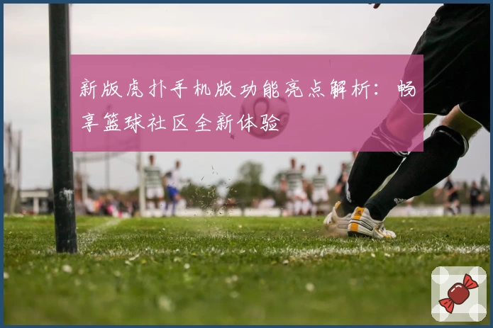 新版虎扑手机版功能亮点解析：畅享篮球社区全新体验