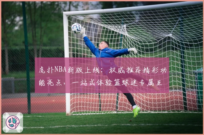 虎扑NBA新版上线：权威推荐精彩功能亮点，一站式体验篮球迷专属互动平台