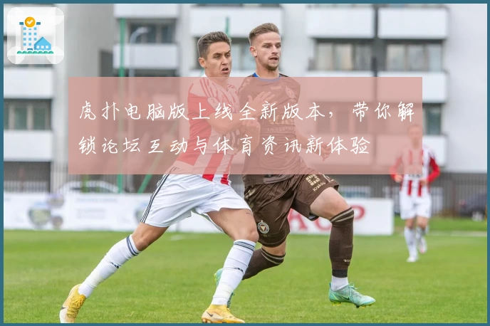 虎扑电脑版上线全新版本，带你解锁论坛互动与体育资讯新体验