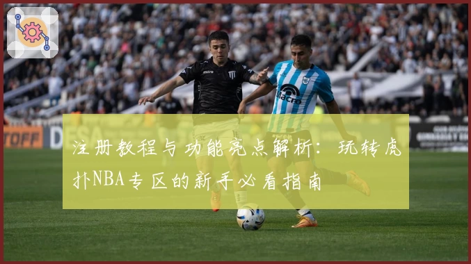 注册教程与功能亮点解析：玩转虎扑NBA专区的新手必看指南