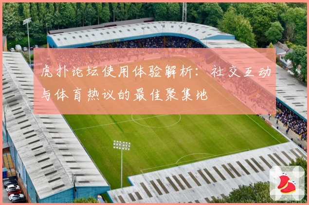 虎扑论坛使用体验解析:社交互动与体育热议的最佳聚集地