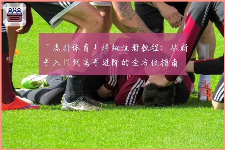「虎扑体育」详细注册教程：从新手入门到高手进阶的全方位指南
