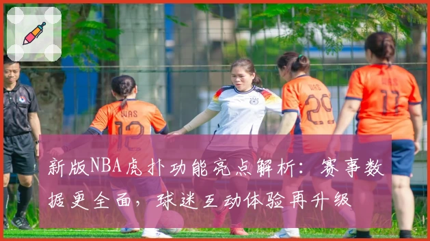 新版NBA虎扑功能亮点解析：赛事数据更全面，球迷互动体验再升级