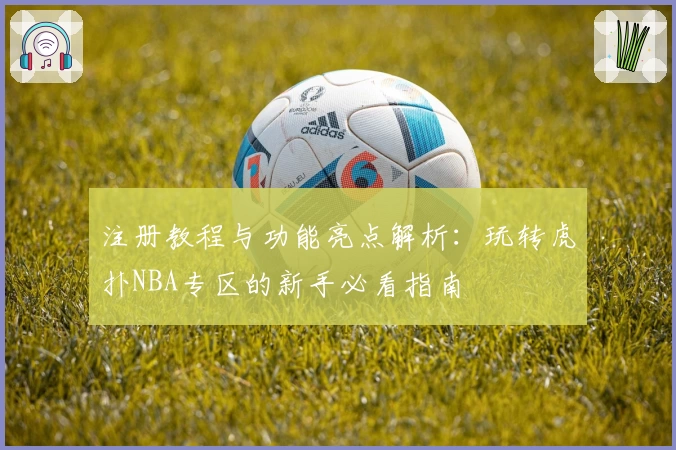 注册教程与功能亮点解析：玩转虎扑NBA专区的新手必看指南