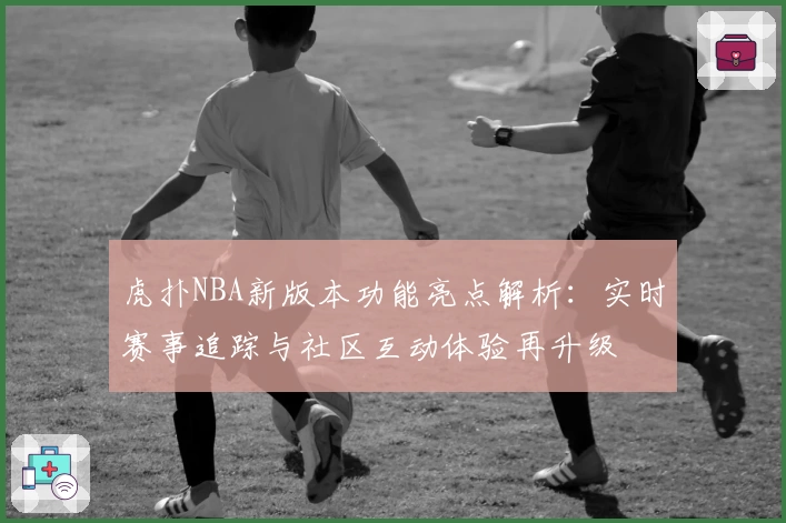 虎扑NBA新版本功能亮点解析：实时赛事追踪与社区互动体验再升级
