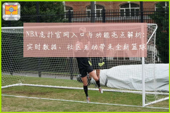 NBA虎扑官网入口与功能亮点解析:实时数据、社区互动带来全新篮球体验