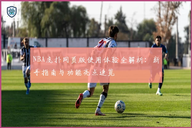 NBA虎扑网页版使用体验全解析：新手指南与功能亮点速览
