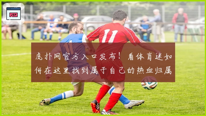 虎扑网官方入口发布！看体育迷如何在这里找到属于自己的热血归属