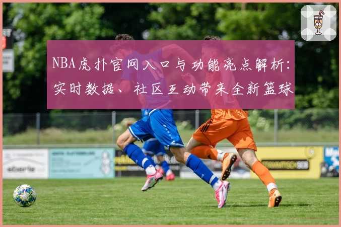 NBA虎扑官网入口与功能亮点解析：实时数据、社区互动带来全新篮球体验